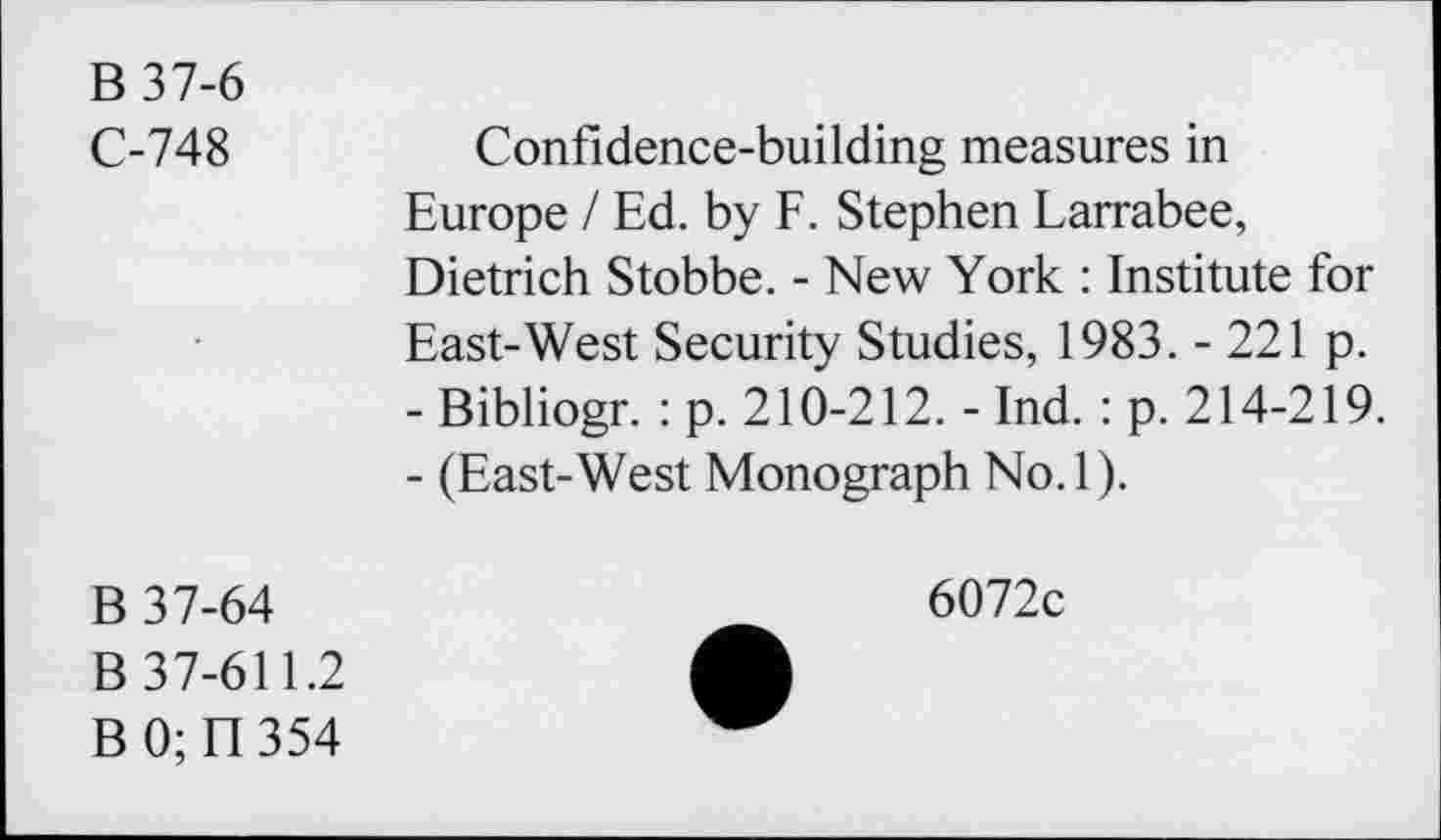 ﻿B 37-6
C-748
Confidence-building measures in Europe / Ed. by F. Stephen Larrabee, Dietrich Stobbe. - New York : Institute for East-West Security Studies, 1983. - 221 p.
-	Bibliogr. : p. 210-212. - Ind. : p. 214-219.
-	(East-West Monograph No.l).
B 37-64
B 37-611.2
BO; n 354
6072c